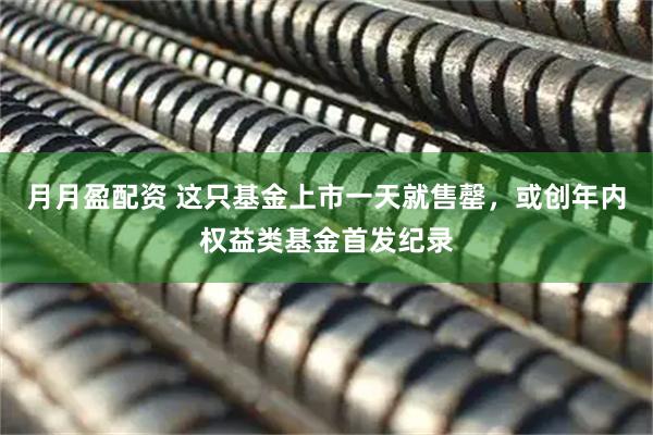 月月盈配资 这只基金上市一天就售罄，或创年内权益类基金首发纪录