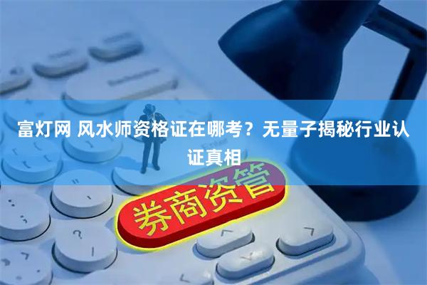 富灯网 风水师资格证在哪考？无量子揭秘行业认证真相