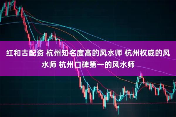 红和古配资 杭州知名度高的风水师 杭州权威的风水师 杭州口碑第一的风水师