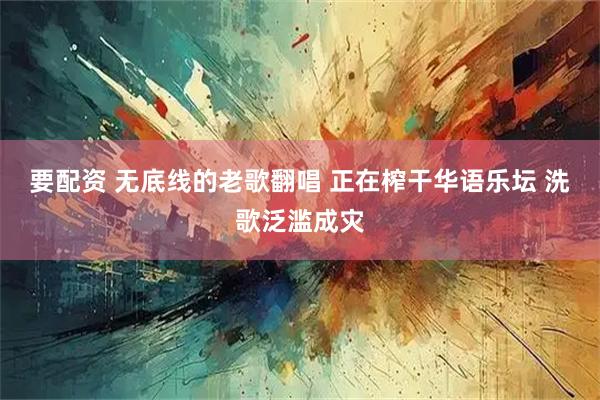 要配资 无底线的老歌翻唱 正在榨干华语乐坛 洗歌泛滥成灾