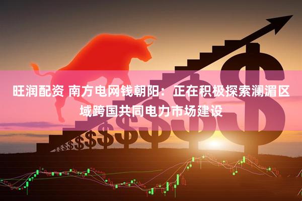 旺润配资 南方电网钱朝阳：正在积极探索澜湄区域跨国共同电力市场建设