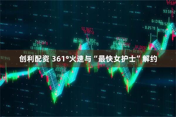 创利配资 361°火速与“最快女护士”解约