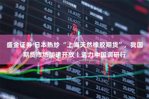 盛金证券 日本热炒 “上海天然橡胶期货”，我国期货市场加速开放丨活力中国调研行