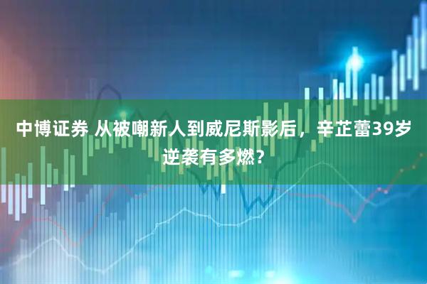 中博证券 从被嘲新人到威尼斯影后，辛芷蕾39岁逆袭有多燃？