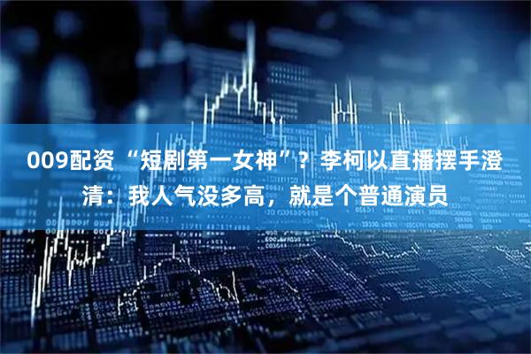 009配资 “短剧第一女神”？李柯以直播摆手澄清：我人气没多高，就是个普通演员