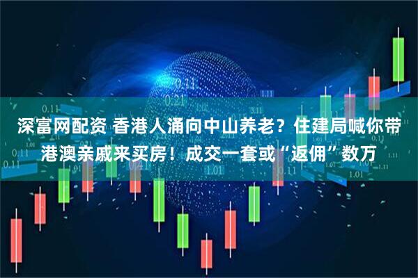 深富网配资 香港人涌向中山养老？住建局喊你带港澳亲戚来买房！成交一套或“返佣”数万