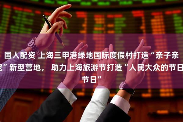 国人配资 上海三甲港绿地国际度假村打造“亲子亲宠”新型营地， 助力上海旅游节打造“人民大众的节日”