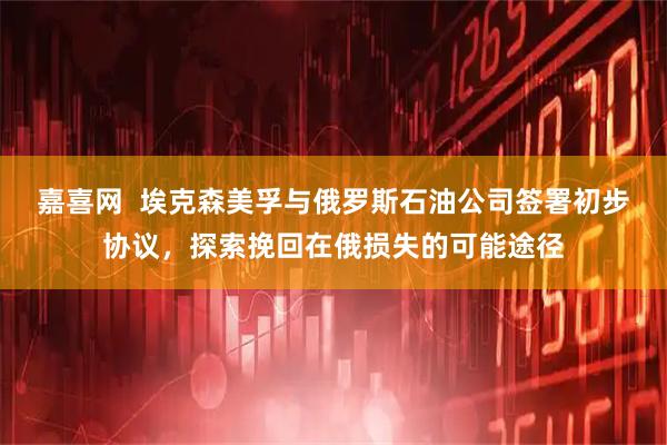 嘉喜网  埃克森美孚与俄罗斯石油公司签署初步协议，探索挽回在俄损失的可能途径