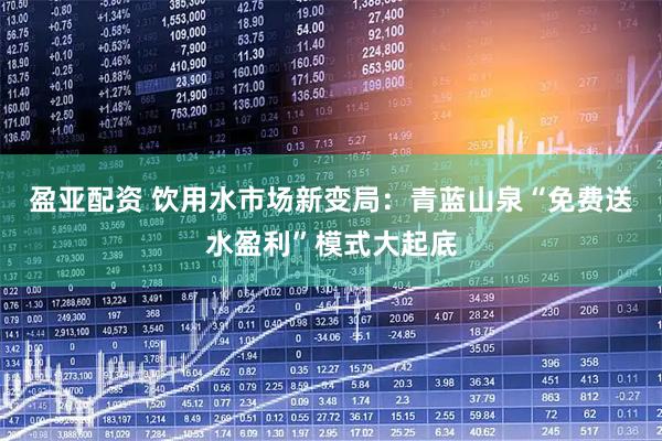 盈亚配资 饮用水市场新变局：青蓝山泉“免费送水盈利”模式大起底