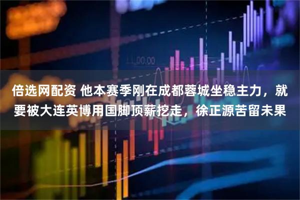 倍选网配资 他本赛季刚在成都蓉城坐稳主力，就要被大连英博用国脚顶薪挖走，徐正源苦留未果