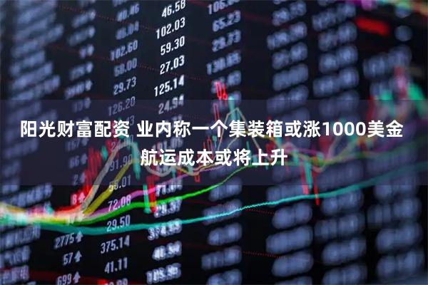 阳光财富配资 业内称一个集装箱或涨1000美金 航运成本或将上升