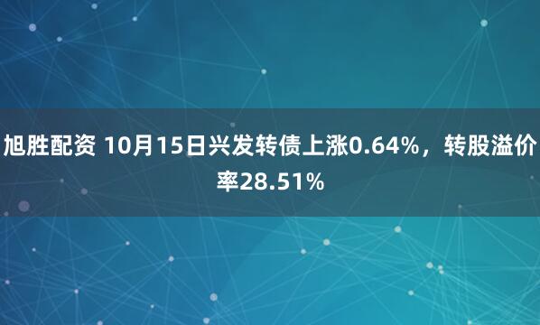 旭胜配资 10月15日兴发转债上涨0.64%，转股溢价率28.51%