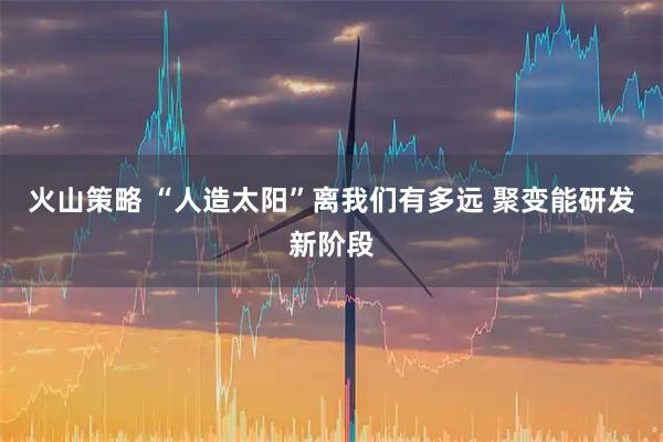 火山策略 “人造太阳”离我们有多远 聚变能研发新阶段