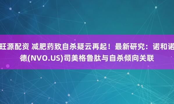 旺源配资 减肥药致自杀疑云再起！最新研究：诺和诺德(NVO.US)司美格鲁肽与自杀倾向关联