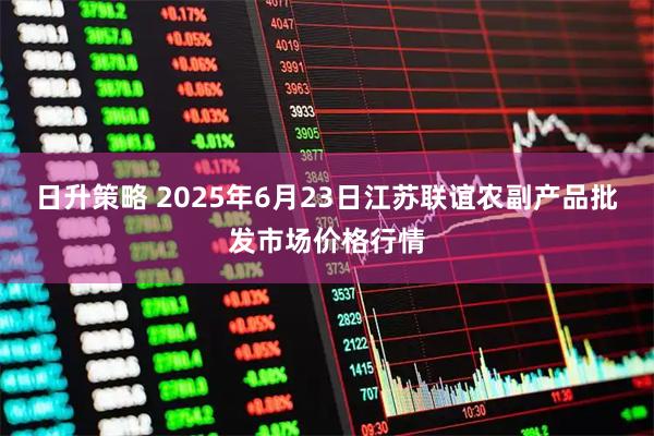 日升策略 2025年6月23日江苏联谊农副产品批发市场价格行情
