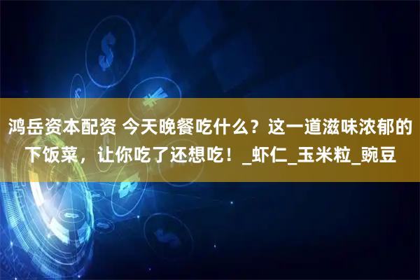 鸿岳资本配资 今天晚餐吃什么？这一道滋味浓郁的下饭菜，让你吃了还想吃！_虾仁_玉米粒_豌豆