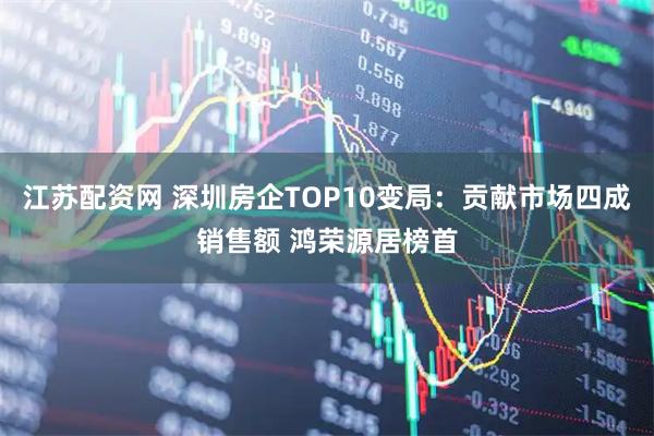 江苏配资网 深圳房企TOP10变局:贡献市场四成销售额 鸿荣源居榜首