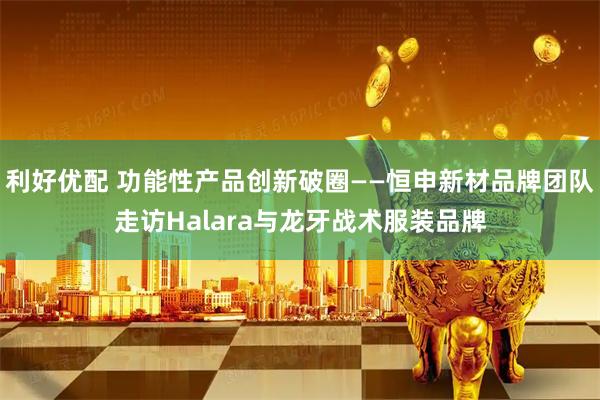 利好优配 功能性产品创新破圈——恒申新材品牌团队走访Halara与龙牙战术服装品牌