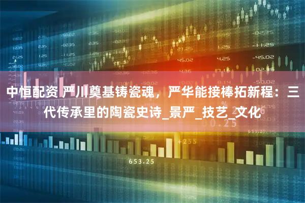 中恒配资 严川奠基铸瓷魂，严华能接棒拓新程：三代传承里的陶瓷史诗_景严_技艺_文化