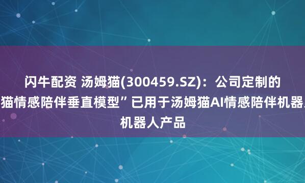 闪牛配资 汤姆猫(300459.SZ)：公司定制的“汤姆猫情感陪伴垂直模型”已用于汤姆猫AI情感陪伴机器人产品