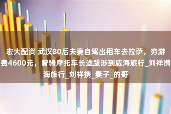 宏大配资 武汉80后夫妻自驾出租车去拉萨，穷游一个多月花费4600元，曾骑摩托车长途跋涉到威海旅行_刘祥携_妻子_的哥