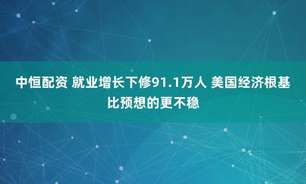 中恒配资 就业增长下修91.1万人 美国经济根基比预想的更不稳