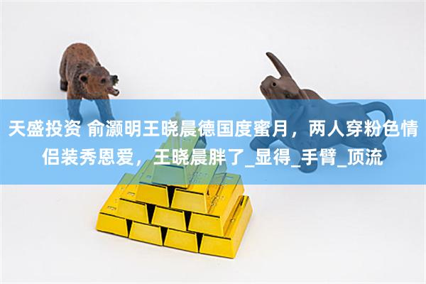 天盛投资 俞灏明王晓晨德国度蜜月，两人穿粉色情侣装秀恩爱，王晓晨胖了_显得_手臂_顶流