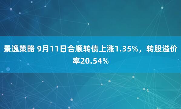 景逸策略 9月11日合顺转债上涨1.35%，转股溢价率20.54%