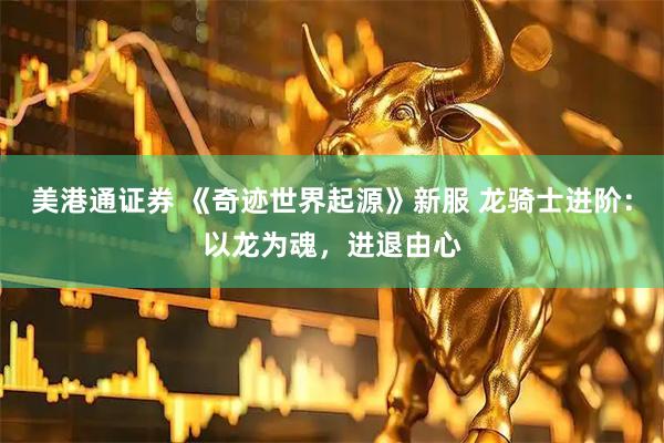 美港通证券 《奇迹世界起源》新服 龙骑士进阶：以龙为魂，进退由心