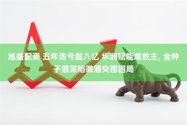 旭盛配资 五年连亏超八亿 华润赋能难救主, 金种子酒深陷徽酒突围困局